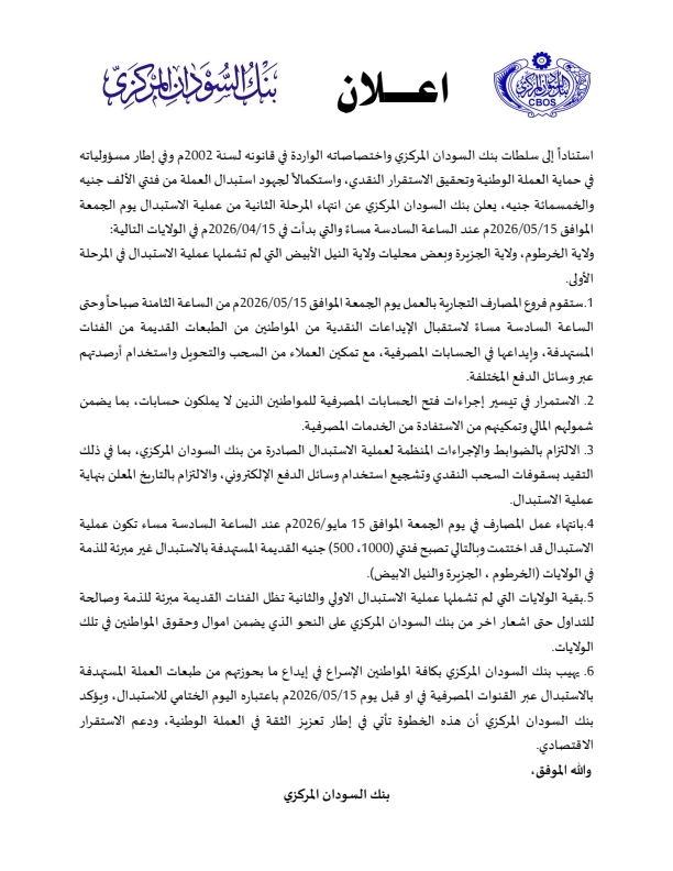 استناداً إلى سلطات بنك السودان المركزي واختصاصاته الواردة في قانونه لسنة 2002م، وفي إطار مسؤولياته في حماية العملة الوطنية وتحقيق الاستقرار النقدي، واستكمالاً لجهود استبدال العملة من فئتي الألف والخمسمائة جنيه، يعلن بنك السودان المركزي عن انتهاء المرحلة الثانية من عملية الاستبدال يوم الجمعة الموافق 15/05/2026م عند الساعة السادسة مساءً، والتي بدأت في 15/04/2026م في الولايات التالية: